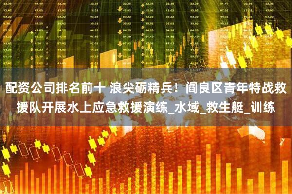 配资公司排名前十 浪尖砺精兵！阎良区青年特战救援队开展水上应急救援演练_水域_救生艇_训练