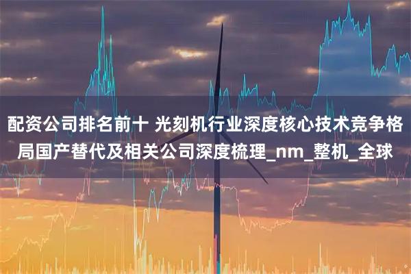 配资公司排名前十 光刻机行业深度核心技术竞争格局国产替代及相关公司深度梳理_nm_整机_全球