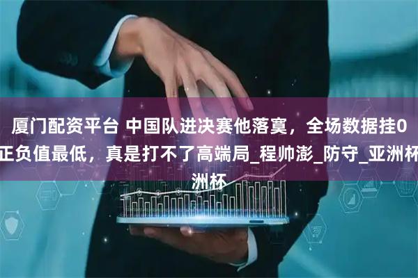 厦门配资平台 中国队进决赛他落寞，全场数据挂0正负值最低，真是打不了高端局_程帅澎_防守_亚洲杯