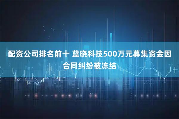 配资公司排名前十 蓝晓科技500万元募集资金因合同纠纷被冻结