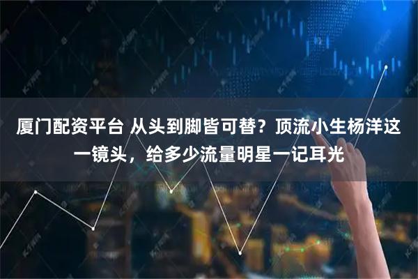 厦门配资平台 从头到脚皆可替？顶流小生杨洋这一镜头，给多少流量明星一记耳光