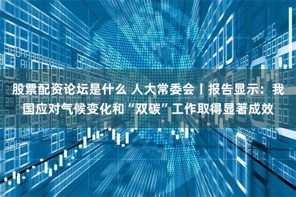 股票配资论坛是什么 人大常委会丨报告显示：我国应对气候变化和“双碳”工作取得显著成效