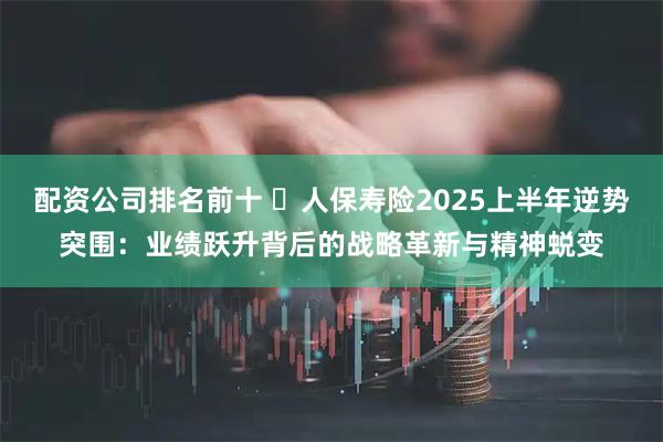 配资公司排名前十  人保寿险2025上半年逆势突围：业绩跃升背后的战略革新与精神蜕变