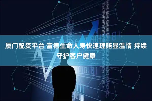 厦门配资平台 富德生命人寿快速理赔显温情 持续守护客户健康