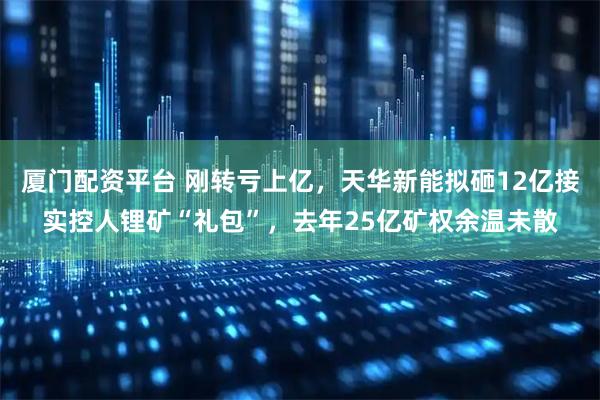 厦门配资平台 刚转亏上亿，天华新能拟砸12亿接实控人锂矿“礼包”，去年25亿矿权余温未散