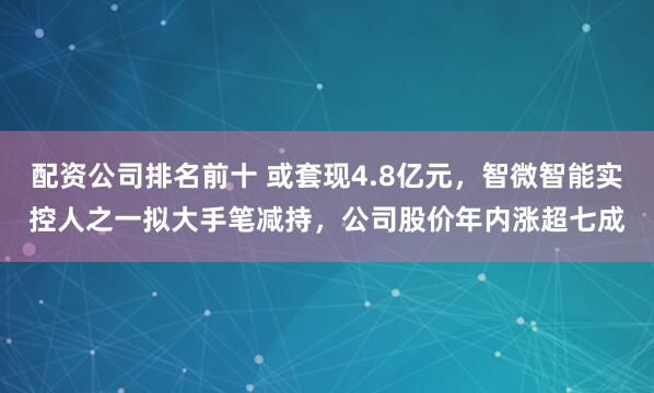 配资公司排名前十 或套现4.8亿元，智微智能实控人之一拟大手笔减持，公司股价年内涨超七成