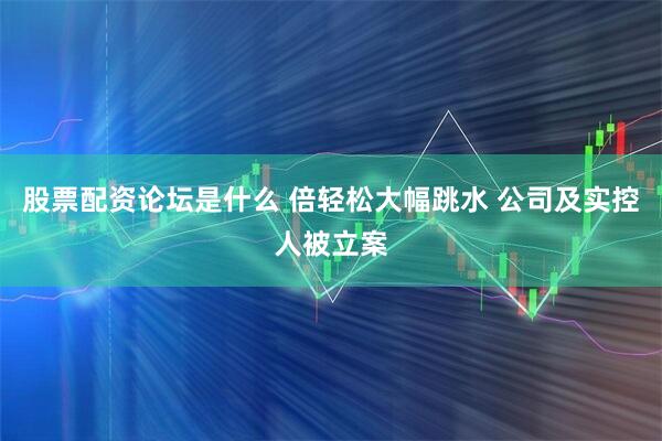 股票配资论坛是什么 倍轻松大幅跳水 公司及实控人被立案